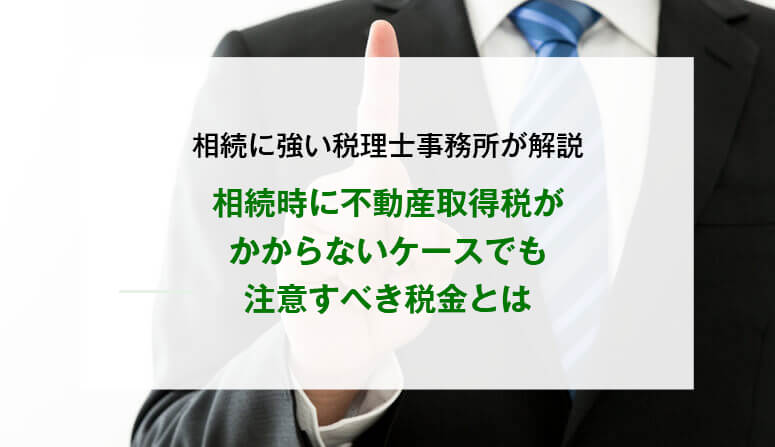 相続時に不動産取得税がかからないケースでも注意すべき税金とは